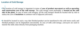 Location of Cold Storage
The location of cold storage is important in terms of ease of product movement as well as operating
and construction cost of the cold storage. The cold storage room preferably is located on the cold
side of the plant. In case of more cold storages, all the cold storages should be located side by side to
reduce the cost of insulation in common wall of adjacent cold stores.
It should be located in such a way that finished product can be transferred to the cold stores easily and
finished products can be dispatched conveniently. In case of milk cold storage, conveyers are used to
transfer the milk crates directly from packaging machine.
 