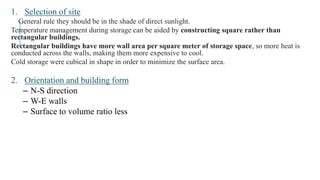 1. Selection of site
General rule they should be in the shade of direct sunlight.
Temperature management during storage can be aided by constructing square rather than
rectangular buildings.
Rectangular buildings have more wall area per square meter of storage space, so more heat is
conducted across the walls, making them more expensive to cool.
Cold storage were cubical in shape in order to minimize the surface area.
2. Orientation and building form
– N-S direction
– W-E walls
– Surface to volume ratio less
 