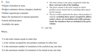 3. Size
•Volume of product to store
•Product containers (boxes, hampers, buckets)
•Volume required per container
•Space for mechanical or manual operation
•Lateral and head space
•Available site space
V = v(C+S)
Where,
V is the total volume needs in cubic feet.
v is the volume occupied by one product container in cubic feet.
C is the maximum number of containers to be cooled at any one time.
S is the maximum number of containers to be stored at any one time
 The total volume is the space comprised within the
floor, roof and walls of the building.
 The gross volume is the total volume in which
produce can be stored, that is excluding other spaces
not for storage.
 The net volume represents the space where produce is
stacked, excluding those spaces occupied by pillars,
coolers, ducts, air circulation and traffic passages
inside the chambers that are included in the gross
volume.
 