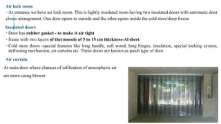 Air lock room
–At entrance we have air lock room. This is lightly insulated room having two insulated doors with automatic door
closer arrangement. One door opens to outside and the other opens inside the cold store/deep freeze
Insulated doors
 Door has rubber gasket - to make it air tight.
 frame with two layers of thermocole of 5 to 15 cm thickness-Al sheet
 Cold store doors -special features like long handle, soft wood, long hinges, insulation, special locking system,
defrosting mechanism, air curtains etc. These doors are known as patch type of door
Air curtain
At main door where chances of infiltration of atmospheric air
are more-using blower
 