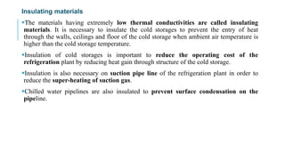 Insulating materials
The materials having extremely low thermal conductivities are called insulating
materials. It is necessary to insulate the cold storages to prevent the entry of heat
through the walls, ceilings and floor of the cold storage when ambient air temperature is
higher than the cold storage temperature.
Insulation of cold storages is important to reduce the operating cost of the
refrigeration plant by reducing heat gain through structure of the cold storage.
Insulation is also necessary on suction pipe line of the refrigeration plant in order to
reduce the super-heating of suction gas.
Chilled water pipelines are also insulated to prevent surface condensation on the
pipeline.
 