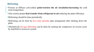 Defrosting
Freezes at diffuser coil-coldest point-restricts the air circulation-increasing the cold
room temperature.
Also restrict proper heat transfer from refrigerant to air-reducing the plant efficiency.
Defrosting should be done periodically
Defrosting can be done by hot water spreader pipe arrangement after shutting down the
plant.
Alternatively hot gas defrosting can be done by running the compressor on reverse cycle
by manifold or crossover system
 
