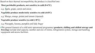 Based on their thermal incompatibility the produce is classified into:
Most perishable products, not sensitive to cold (0-4°C)
e.g. Apple, grape, carrot and onion
Vegetable produce moderately sensitive to cold (4-8°C)
e.g. Mango, orange, potato and tomato (ripened)
Vegetable produce sensitive to cold (>8°C)
e.g. Pineapple, banana, pumpkin and lady finger
The general features of a cold store operational programme (products, chilling and chilled storage and
freezing) include total capacity, number and size of rooms, refrigeration system, storage and handling
equipment and access facilities.
 