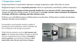 1.Temperature control
In harvested fruits it is particularly important to manage temperatures under which they are stored.
Respiration largely involves enzymatic processes which are significantly controlled by ambient temperature.
The rate of chemical change in fruits generally doubles for every increase of 10oC room temperature
changes that take place during storage. As fruits begin to overripe, extreme colour formation, development
of storage, off flavours, softening, and other diseases occur.
If fruit is over cold different injures (chilling injures) can take place chilling injures includes discoloration,
improper ripening, texture change it.
Commodities stored together should be capable of
tolerating the same temperature, relative humidity and
level of ethylene in the storage environment.
High ethylene producers (such as ripe bananas and
apples) can stimulate physiological changes in ethylene
sensitive commodities (such as lettuce, cucumbers,
carrots, potatoes, sweet potatoes) leading to often
undesirable color, flavour and texture changes.
 
