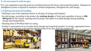 5. Air movement In cold storages
It is very important to provide good air circulation between the boxes and around the product. Adequate air
distribution system is required to maintain a uniform temperature, throughout the cold storage.
6. Stacking and material handling
Stacking is one of the important factors in all types of storage and transport
In cold storage, according to the product the stacking density of fruits and vegetables in boxes is 200-
300 kg/m3 for this reason, stacking must be proper and stable to avoided damage during handling,
storage and transportation.
Stacking limit of 40-60cm below to celing.
Further it must permit air to circulate freely though and around the product. In storage, appropriate boxes
must be used and stack with regard to the dissection of are flow from the cooling unit.
 