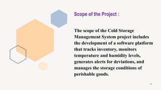Scope of the Project :
The scope of the Cold Storage
Management System project includes
the development of a software platform
that tracks inventory, monitors
temperature and humidity levels,
generates alerts for deviations, and
manages the storage conditions of
perishable goods.
4
 