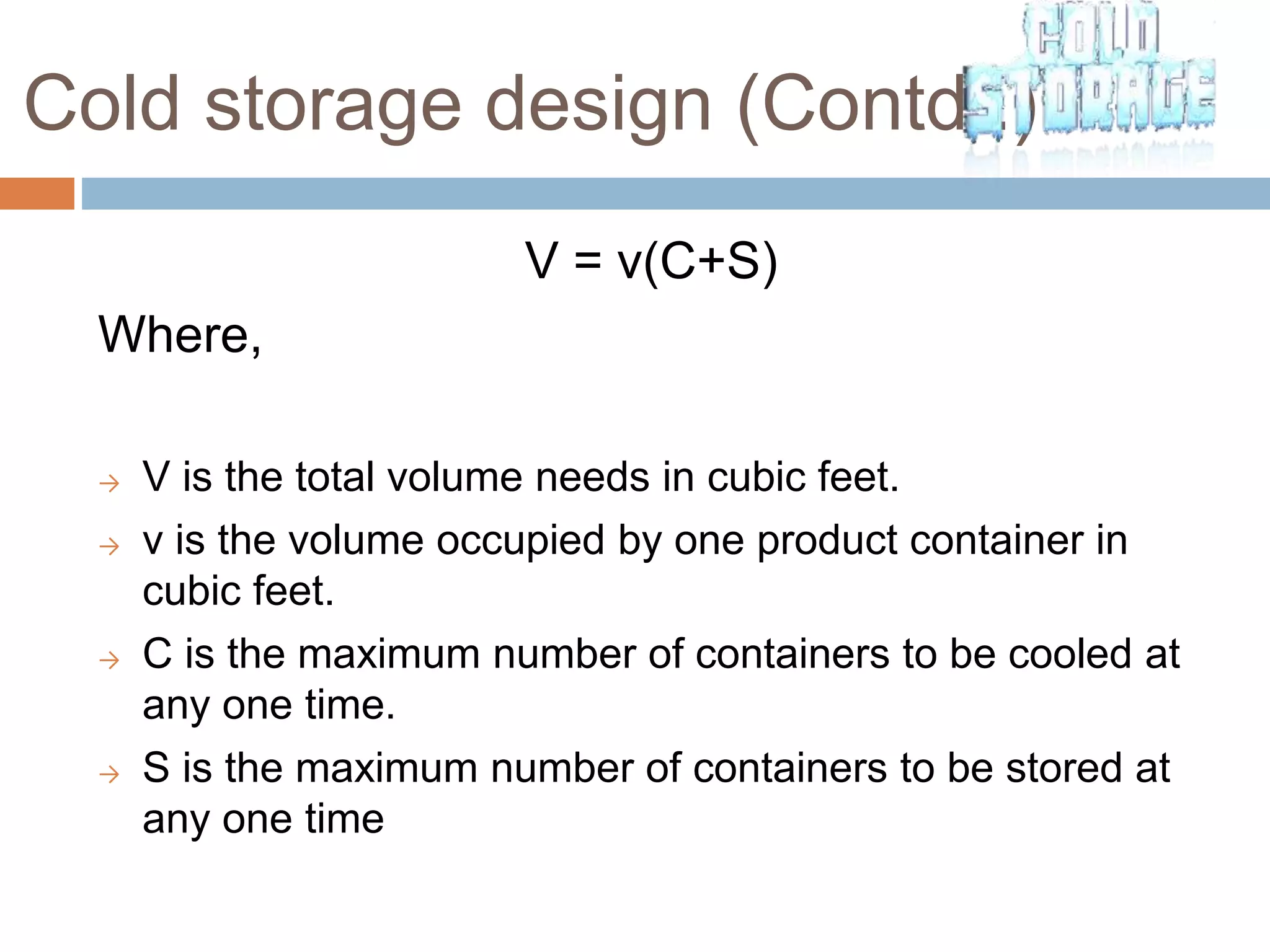 Cold storage design (Contd..)
V = v(C+S)
Where,
→ V is the total volume needs in cubic feet.
→ v is the volume occupied by one product container in
cubic feet.
→ C is the maximum number of containers to be cooled at
any one time.
→ S is the maximum number of containers to be stored at
any one time
 