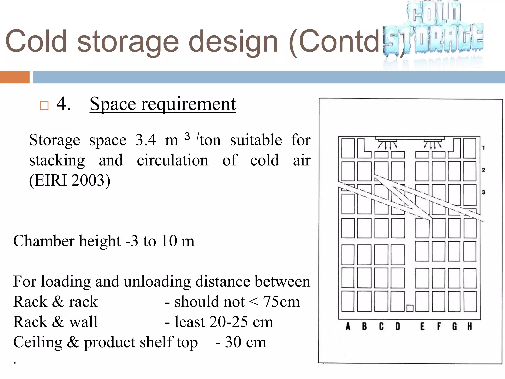 Cold storage design (Contd..)
 4. Space requirement
Storage space 3.4 m 3 /ton suitable for
stacking and circulation of cold air
(EIRI 2003)
Chamber height -3 to 10 m
For loading and unloading distance between
Rack & rack - should not < 75cm
Rack & wall - least 20-25 cm
Ceiling & product shelf top - 30 cm
.
 