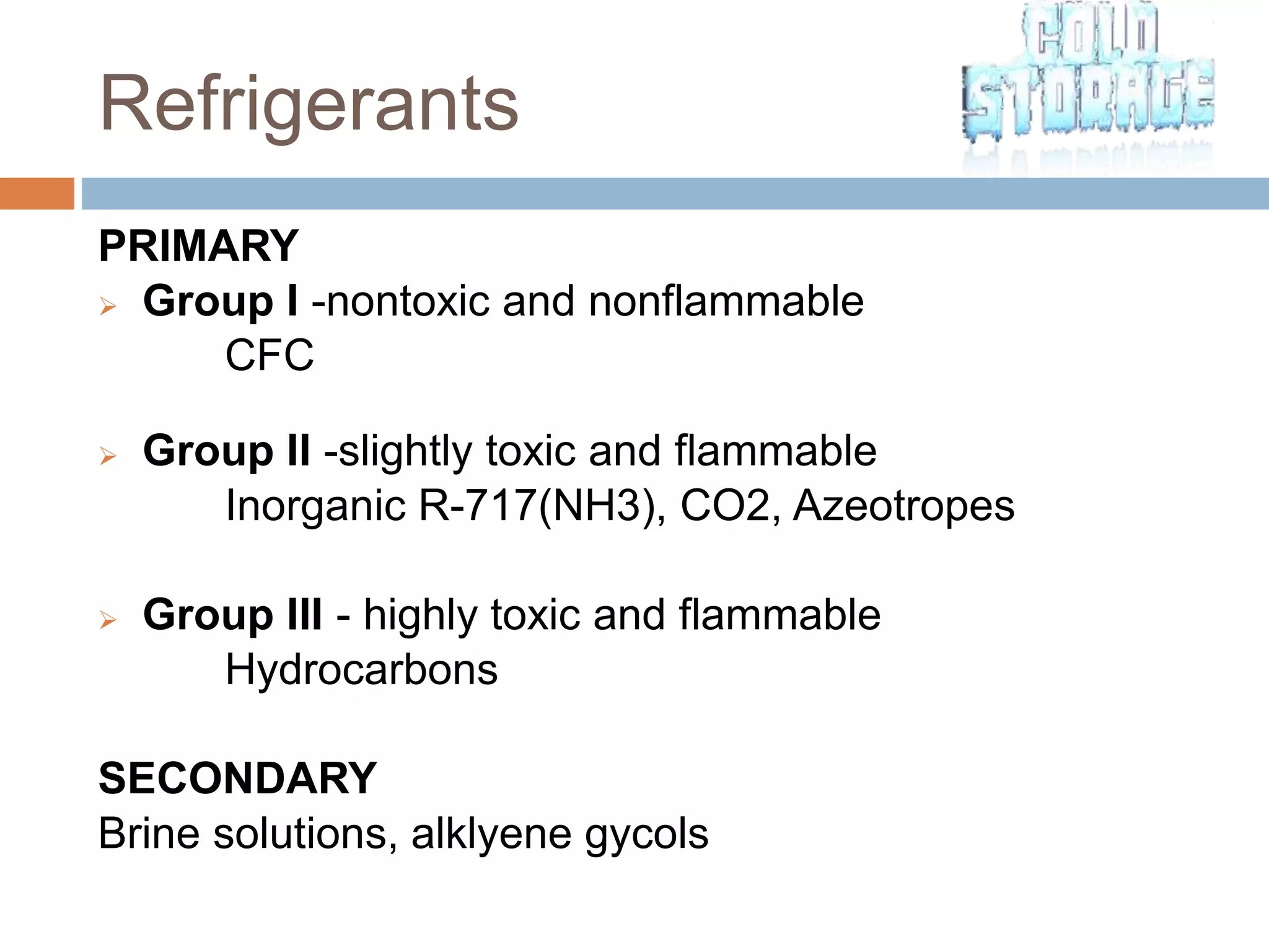 Refrigerants
PRIMARY
 Group I -nontoxic and nonflammable
CFC
 Group II -slightly toxic and flammable
Inorganic R-717(NH3), CO2, Azeotropes
 Group III - highly toxic and flammable
Hydrocarbons
SECONDARY
Brine solutions, alklyene gycols
 