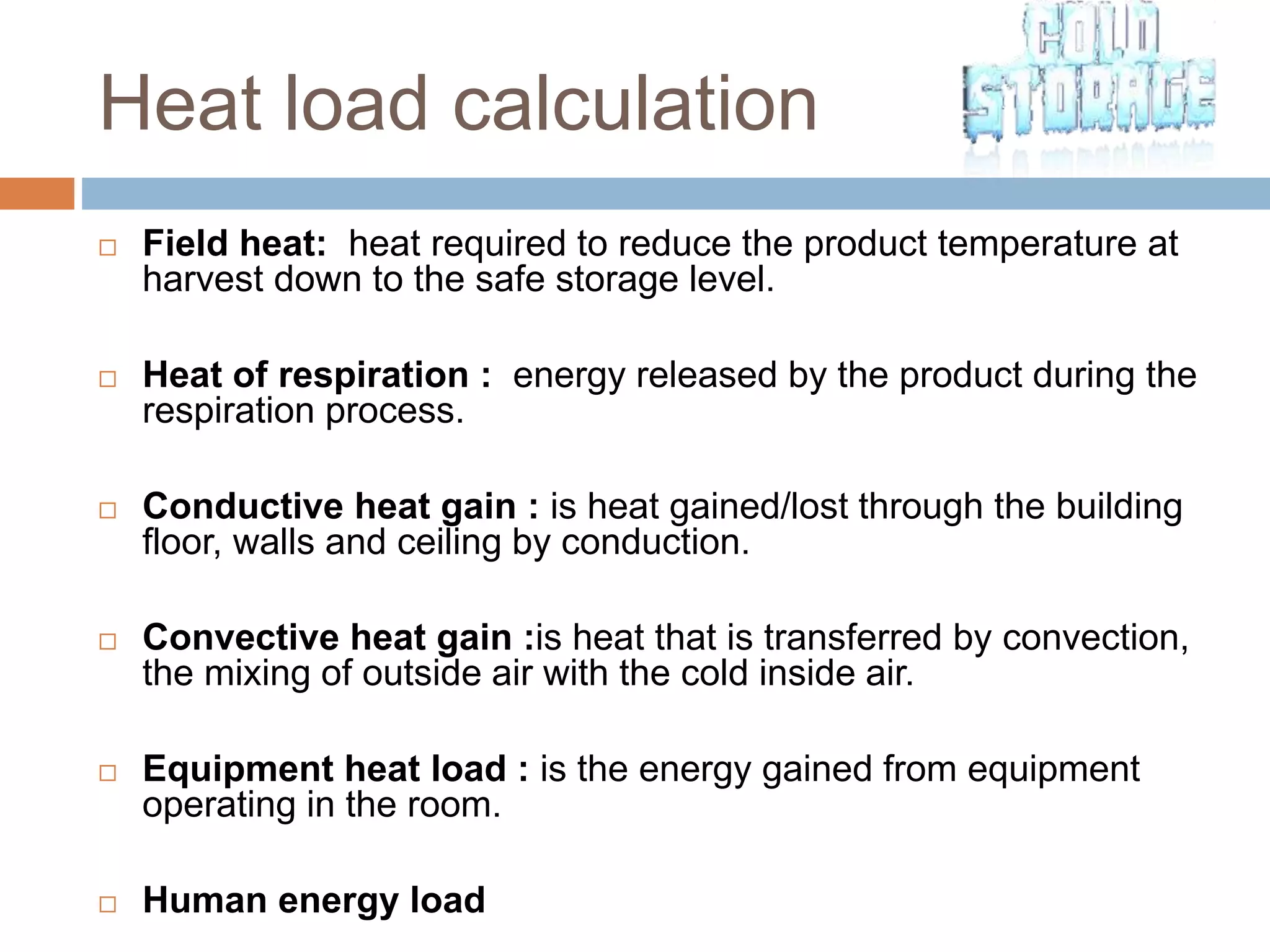 Heat load calculation
 Field heat: heat required to reduce the product temperature at
harvest down to the safe storage level.
 Heat of respiration : energy released by the product during the
respiration process.
 Conductive heat gain : is heat gained/lost through the building
floor, walls and ceiling by conduction.
 Convective heat gain :is heat that is transferred by convection,
the mixing of outside air with the cold inside air.
 Equipment heat load : is the energy gained from equipment
operating in the room.
 Human energy load
 