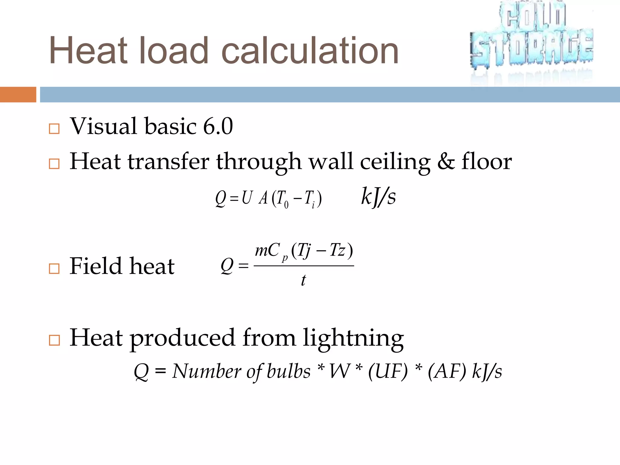  Visual basic 6.0
 Heat transfer through wall ceiling & floor
kJ/s
 Field heat
 Heat produced from lightning
Q = Number of bulbs * W * (UF) * (AF) kJ/s
)( 0 iTTAUQ 
t
TzTjmC
Q
p )( 

Heat load calculation
 