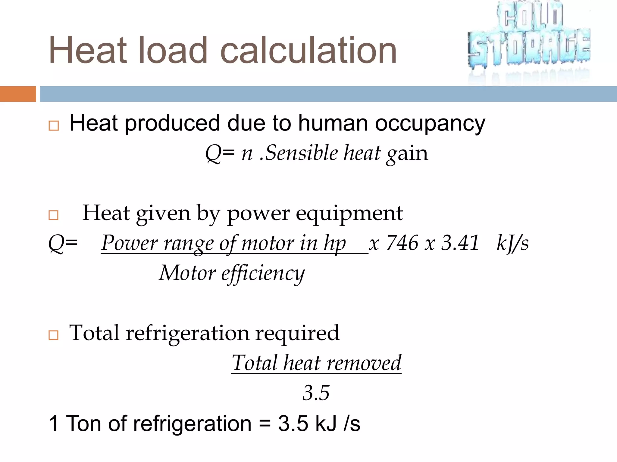  Heat produced due to human occupancy
Q= n .Sensible heat gain
 Heat given by power equipment
Q= Power range of motor in hp x 746 x 3.41 kJ/s
Motor efficiency
 Total refrigeration required
Total heat removed
3.5
1 Ton of refrigeration = 3.5 kJ /s
Heat load calculation
 