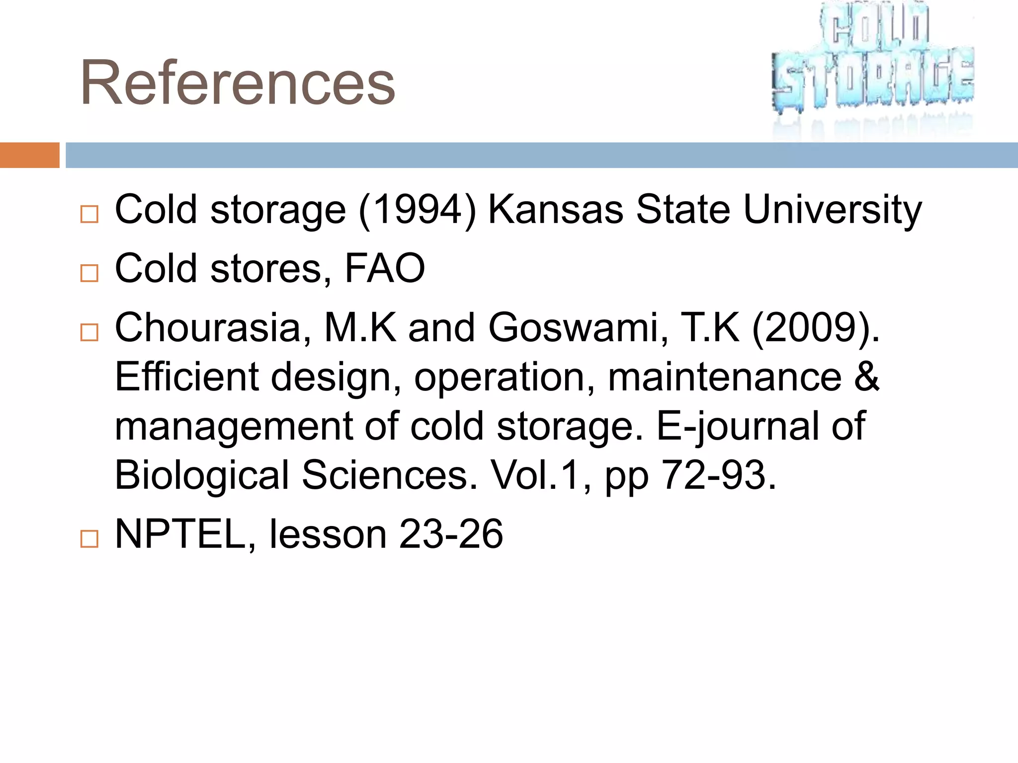 References
 Cold storage (1994) Kansas State University
 Cold stores, FAO
 Chourasia, M.K and Goswami, T.K (2009).
Efficient design, operation, maintenance &
management of cold storage. E-journal of
Biological Sciences. Vol.1, pp 72-93.
 NPTEL, lesson 23-26
 