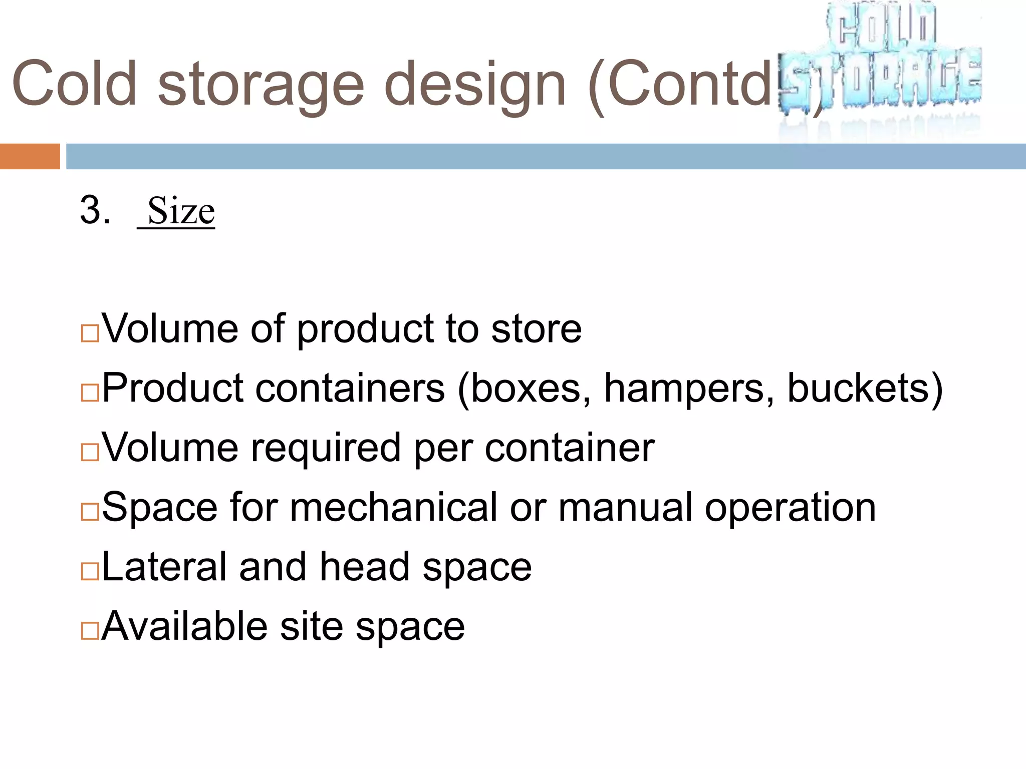 Cold storage design (Contd..)
3. Size
Volume of product to store
Product containers (boxes, hampers, buckets)
Volume required per container
Space for mechanical or manual operation
Lateral and head space
Available site space
 