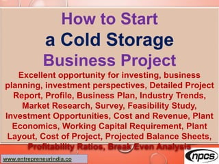 www.entrepreneurindia.co
How to Start
a Cold Storage
Business Project
Excellent opportunity for investing, business planning,
investment perspectives, Detailed Project Report, Profile,
Business Plan, Industry Trends, Market Research, Survey,
Feasibility Study, Investment Opportunities, Cost and
Revenue, Plant Economics, Working Capital Requirement,
Plant Layout, Cost of Project, Projected Balance Sheets,
Profitability Ratios, Break Even Analysis
 
