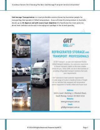 3 Lookout Factors For Choosing The Best Cold Storage Transport Service In Australia?
© 2014 All Rights Reserved. Powered by MFCS Page 1
Cold storage Transportation is a most preferable service chosen by Australian people for
transporting their goods in Chilled temperature. As we all know the temperature in Australia
shoots up to 54 degrees and with ozone layer depletion the food becomes more prone to
direct heat radiation and result in decaying and spoilage in the stored quantity.
 