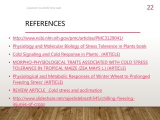 REFERENCES
• http://www.ncbi.nlm.nih.gov/pmc/articles/PMC3129041/
• Physiology and Molecular Biology of Stress Tolerance in Plants book
• Cold Signaling and Cold Response in Plants . (ARTICLE)
• MORPHO-PHYSIOLOGICAL TRAITS ASSOCIATED WITH COLD STRESS
TOLERANCE IN TROPICAL MAIZE (ZEA MAYS L.) (ARTICLE)
• Physiological and Metabolic Responses of Winter Wheat to Prolonged
Freezing Stress‘ (ARTICLE)
• REVIEW ARTICLE .Cold stress and acclimation
• http://www.slideshare.net/rajeshdebnath545/chilling-freezing-
injuries-of-crops
preparation by abdulla hama najeb 22
 