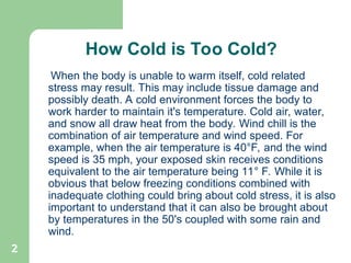 2
How Cold is Too Cold?
When the body is unable to warm itself, cold related
stress may result. This may include tissue damage and
possibly death. A cold environment forces the body to
work harder to maintain it's temperature. Cold air, water,
and snow all draw heat from the body. Wind chill is the
combination of air temperature and wind speed. For
example, when the air temperature is 40°F, and the wind
speed is 35 mph, your exposed skin receives conditions
equivalent to the air temperature being 11° F. While it is
obvious that below freezing conditions combined with
inadequate clothing could bring about cold stress, it is also
important to understand that it can also be brought about
by temperatures in the 50's coupled with some rain and
wind.
 