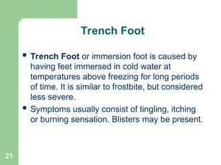 21
Trench Foot
 Trench Foot or immersion foot is caused by
having feet immersed in cold water at
temperatures above freezing for long periods
of time. It is similar to frostbite, but considered
less severe.
 Symptoms usually consist of tingling, itching
or burning sensation. Blisters may be present.
 