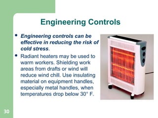 30
Engineering Controls
 Engineering controls can be
effective in reducing the risk of
cold stress.
 Radiant heaters may be used to
warm workers. Shielding work
areas from drafts or wind will
reduce wind chill. Use insulating
material on equipment handles,
especially metal handles, when
temperatures drop below 30° F.
 