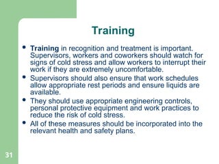 31
Training
 Training in recognition and treatment is important.
Supervisors, workers and coworkers should watch for
signs of cold stress and allow workers to interrupt their
work if they are extremely uncomfortable.
 Supervisors should also ensure that work schedules
allow appropriate rest periods and ensure liquids are
available.
 They should use appropriate engineering controls,
personal protective equipment and work practices to
reduce the risk of cold stress.
 All of these measures should be incorporated into the
relevant health and safety plans.
 