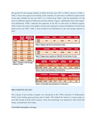 The growth of cold storage industry in India from the year 1955 to 2008 is shown in Table 1.
Table 2 shows the region-wise breakup of the numbers of cold stores in different regions based
on the data available for the year 2007. It is evident from Table 2 that the distribution of cold
stores in different regions of India has not been uniform. Figure 1 additionally shows this region-
wise distribution. Table 3 indicates the capacities in the MT of cold stores in different regions.
Table 4 shows the sector-wise (public, private and cooperative sectors) distribution of cold stores
based on the year 2007. Table 5 shows product-wise distribution of the cold storage capacity in
2007.




PRE-COOLING OF F&V

The concept of pre-cooling of grapes was introduced in the 1980s, primarily in Maharashtra,
which is the leading grape-growing state in India. This helped the farmers to export grapes to
areas like Europe and the Gulf countries. Later, the technology was adopted for other fruits like
mango, pomegranate and orange.

Controlled atmosphere storage:
 