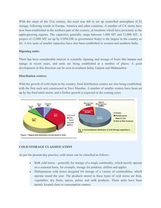 With the onset of the 21st century, the need was felt to set up controlled atmosphere (CA)
storage, following trends in Europe, America and other countries. A number of CA stores have
now been established in the northern part of the country, at locations which have proximity to the
apple-growing regions. The capacities generally range between 1,000 MT and 12,000 MT. A
project of 12,000 MT set up by CONCOR (a government body) is the largest in the country so
far. A few units of smaller capacities have also been established in western and southern India.

Ripening units:

There has been considerable interest in scientific ripening and storage of fruits like banana and
mango in recent years, and units are being established at a number of places. A good
development in this direction can be seen in southern India, Gujarat and Maharashtra.

Distribution centres:

With the growth of cold chain in the country, food distribution centres are also being established,
with the first such unit constructed in Navi Mumbai. A number of smaller centres have been set
up by the food retail sector, and a further growth is expected in the coming years.




COLD STORAGE CLASSIFICATION

As per the present-day practice, cold stores can be classified as follows:

        •   Bulk cold stores – generally for storage of a single commodity, which mostly operate
            on a seasonal basis, for example, storage for potatoes, chillies and apples.
        •   Multipurpose cold stores designed for storage of a variety of commodities, which
            operate round the year. The products stored in these types of cold stores are fruit,
            vegetables, dry fruits, spices, pulses and milk products. These units have been
            mainly located close to consumption centres.
 