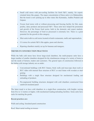 •   Small cold stores with pre-cooling facilities for fresh F&V, mainly, for export-
            oriented items like grapes. The major concentration of these units is in Maharashtra.
            But the trend is now picking up in other states like Karnataka, Andhra Pradesh and
            Gujarat.

        •   Frozen food stores with or without processing and freezing facility for fish, meat,
            poultry, dairy products and processed F&V. These units have helped the promotion
            and growth of the frozen food sector, both in the domestic and export markets.
            However, the percentage of food so processed is extremely low. There is a great
            potential for the growth in this category.

        •   Mini units/walk-in cold stores located at hotels restaurants, malls and supermarkets.

        •   CA stores for certain F&Vs like apples, pears and cherries.

        •   Ripening chambers mainly set up for bananas and mangoes.

TRENDS IN CONSTRUCTION PRACTICES

While the bulk cold stores have fewer large-sized chambers, the multi-purpose units have a
larger number of smaller chambers designed for the simultaneous storage of a variety of items to
suit the needs of farmers, traders and customers. The general types of construction followed in
the Indian cold storage industry are as under:

        •   Conventional buildings with RCC frames, brick walls and truss-type sheet roofs or
            RCC slabs with internal floor structure of RCC or steel frame with wooden or steel
            grating
        •   Buildings with a single floor structure designed for mechanised loading and
            unloading of products

        •   Pre-engineered building structures designed with cold chambers constructed from
            sandwich-insulated panel

The latest trend is to have cold chambers in a single-floor construction, with heights varying
from five to 12 metres or higher, with mechanised loading/unloading facilities. Some units have
racks for stacking the goods.

Recent practices are:

Walls and ceiling: Insulated panel construction

Roof: Sheet metal roofing on trusses
 