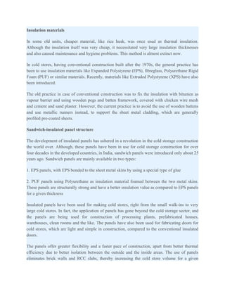 Insulation materials

In some old units, cheaper material, like rice husk, was once used as thermal insulation.
Although the insulation itself was very cheap, it necessitated very large insulation thicknesses
and also caused maintenance and hygiene problems. This method is almost extinct now.

In cold stores, having conventional construction built after the 1970s, the general practice has
been to use insulation materials like Expanded Polystyrene (EPS), fibreglass, Polyurethane Rigid
Foam (PUF) or similar materials. Recently, materials like Extruded Polystyrene (XPS) have also
been introduced.

The old practice in case of conventional construction was to fix the insulation with bitumen as
vapour barrier and using wooden pegs and batten framework, covered with chicken wire mesh
and cement and sand plaster. However, the current practice is to avoid the use of wooden battens
and use metallic runners instead, to support the sheet metal cladding, which are generally
profiled pre-coated sheets.

Sandwich-insulated panel structure

The development of insulated panels has ushered in a revolution in the cold storage construction
the world over. Although, these panels have been in use for cold storage construction for over
four decades in the developed countries, in India, sandwich panels were introduced only about 25
years ago. Sandwich panels are mainly available in two types:

1. EPS panels, with EPS bonded to the sheet metal skins by using a special type of glue

2. PUF panels using Polyurethane as insulation material foamed between the two metal skins.
These panels are structurally strong and have a better insulation value as compared to EPS panels
for a given thickness

Insulated panels have been used for making cold stores, right from the small walk-ins to very
large cold stores. In fact, the application of panels has gone beyond the cold storage sector, and
the panels are being used for construction of processing plants, prefabricated houses,
warehouses, clean rooms and the like. The panels have also been used for fabricating doors for
cold stores, which are light and simple in construction, compared to the conventional insulated
doors.

The panels offer greater flexibility and a faster pace of construction, apart from better thermal
efficiency due to better isolation between the outside and the inside areas. The use of panels
eliminates brick walls and RCC slabs, thereby increasing the cold store volume for a given
 