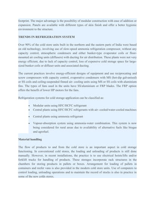footprint. The major advantage is the possibility of modular construction with ease of addition or
expansion. Panels are available with different types of skin finish and offer a better hygienic
environment to the structure.

TRENDS IN REFRIGERATION SYSTEM

Over 90% of the cold store units built in the northern and the eastern parts of India were based
on old technology, involving use of slow-speed ammonia refrigeration compressor, without any
capacity control, atmospheric condensers and either bunker-type evaporator coils or floor-
mounted air cooling units (diffusers) with ducting for air distribution. These plants were not very
energy efficient, due to lack of capacity control, loss of expensive cold storage space for large-
sized bunker coils or diffuser units and associated ducting.

The current practices involve energy-efficient designs of equipment and use reciprocating and
screw compressors with capacity control, evaporative condensers with MS (hot-dip galvanised)
or SS coils and ceiling-suspended finned air- cooling units using MS or SS coils with aluminium
fins. The types of fans used in the units have SS/aluminium or FRP blades. The FRP option
offers the benefit of lower HP motors for the fans.

Refrigeration systems for cold storage application can be classified as:

        •   Modular units using HFC/HCFC refrigerant
        •   Central plants using HFC/HCFC refrigerants with air- cooled/water-cooled machines

        •   Central plants using ammonia refrigerant

        •   Vapour-absorption system using ammonia-water combination. This system is now
            being considered for rural areas due to availability of alternative fuels like biogas
            and agrofuel.

Material handling

The flow of products to and from the cold store is an important aspect in cold storage
functioning. In conventional cold stores, the loading and unloading of products is still done
manually. However, in recent installations, the practice is to use electrical hoists/lifts and/or
forklift trucks for handling of products. These storages incorporate rack structures in the
chambers for storing products in pallets or boxes. Arrangement for loading of pallets in
containers and reefer vans is also provided in the modern cold store units. Use of computers to
control loading, unloading operations and to maintain the record of stocks is also in practice in
some of the new colds stores.
 