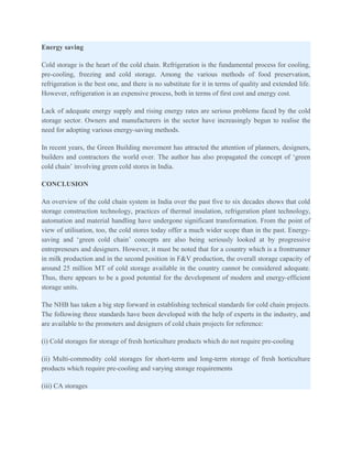 Energy saving

Cold storage is the heart of the cold chain. Refrigeration is the fundamental process for cooling,
pre-cooling, freezing and cold storage. Among the various methods of food preservation,
refrigeration is the best one, and there is no substitute for it in terms of quality and extended life.
However, refrigeration is an expensive process, both in terms of first cost and energy cost.

Lack of adequate energy supply and rising energy rates are serious problems faced by the cold
storage sector. Owners and manufacturers in the sector have increasingly begun to realise the
need for adopting various energy-saving methods.

In recent years, the Green Building movement has attracted the attention of planners, designers,
builders and contractors the world over. The author has also propagated the concept of ‘green
cold chain’ involving green cold stores in India.

CONCLUSION

An overview of the cold chain system in India over the past five to six decades shows that cold
storage construction technology, practices of thermal insulation, refrigeration plant technology,
automation and material handling have undergone significant transformation. From the point of
view of utilisation, too, the cold stores today offer a much wider scope than in the past. Energy-
saving and ‘green cold chain’ concepts are also being seriously looked at by progressive
entrepreneurs and designers. However, it must be noted that for a country which is a frontrunner
in milk production and in the second position in F&V production, the overall storage capacity of
around 25 million MT of cold storage available in the country cannot be considered adequate.
Thus, there appears to be a good potential for the development of modern and energy-efficient
storage units.

The NHB has taken a big step forward in establishing technical standards for cold chain projects.
The following three standards have been developed with the help of experts in the industry, and
are available to the promoters and designers of cold chain projects for reference:

(i) Cold storages for storage of fresh horticulture products which do not require pre-cooling

(ii) Multi-commodity cold storages for short-term and long-term storage of fresh horticulture
products which require pre-cooling and varying storage requirements

(iii) CA storages
 
