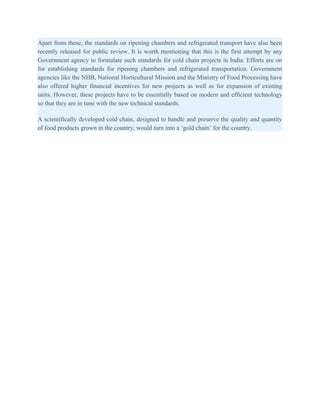 Apart from these, the standards on ripening chambers and refrigerated transport have also been
recently released for public review. It is worth mentioning that this is the first attempt by any
Government agency to formulate such standards for cold chain projects in India. Efforts are on
for establishing standards for ripening chambers and refrigerated transportation. Government
agencies like the NHB, National Horticultural Mission and the Ministry of Food Processing have
also offered higher financial incentives for new projects as well as for expansion of existing
units. However, these projects have to be essentially based on modern and efficient technology
so that they are in tune with the new technical standards.

A scientifically developed cold chain, designed to handle and preserve the quality and quantity
of food products grown in the country, would turn into a ‘gold chain’ for the country.
 