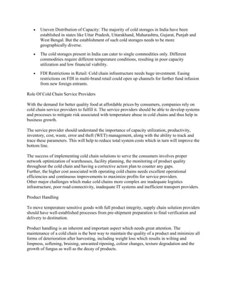 •   Uneven Distribution of Capacity: The majority of cold storages in India have been
       established in states like Uttar Pradesh, Uttarakhand, Maharashtra, Gujarat, Punjab and
       West Bengal. But the establishment of such cold storages needs to be more
       geographically diverse.
   •   The cold storages present in India can cater to single commodities only. Different
       commodities require different temperature conditions, resulting in poor capacity
       utilization and low financial viability.
   •   FDI Restrictions in Retail: Cold chain infrastructure needs huge investment. Easing
       restrictions on FDI in multi-brand retail could open up channels for further fund infusion
       from new foreign entrants.

Role Of Cold Chain Service Providers

With the demand for better quality food at affordable prices by consumers, companies rely on
cold chain service providers to fulfill it. The service providers should be able to develop systems
and processes to mitigate risk associated with temperature abuse in cold chains and thus help in
business growth.

The service provider should understand the importance of capacity utilization, productivity,
inventory, cost, waste, error and theft (WET) management, along with the ability to track and
trace these parameters. This will help to reduce total system costs which in turn will improve the
bottom line.

The success of implementing cold chain solutions to serve the consumers involves proper
network optimization of warehouses, facility planning, the monitoring of product quality
throughout the cold chain and having a corrective action plan to counter any gaps.
Further, the higher cost associated with operating cold chains needs excellent operational
efficiencies and continuous improvements to maximize profits for service providers.
Other major challenges which make cold chains more complex are inadequate logistics
infrastructure, poor road connectivity, inadequate IT systems and inefficient transport providers.

Product Handling

To move temperature sensitive goods with full product integrity, supply chain solution providers
should have well-established processes from pre-shipment preparation to final verification and
delivery to destination.

Product handling is an inherent and important aspect which needs great attention. The
maintenance of a cold chain is the best way to maintain the quality of a product and minimize all
forms of deterioration after harvesting, including weight loss which results in wilting and
limpness, softening, bruising, unwanted ripening, colour changes, texture degradation and the
growth of fungus as well as the decay of products.
 