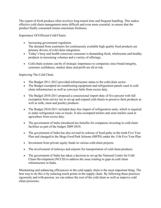 The export of fresh produce often involves long transit time and frequent handling. This makes
effective cold chain management more difficult and even more essential, to ensure that the
product finally consumed retains maximum freshness.

Importance Of Efficient Cold Chains

   •   Increasing government regulation.
       The demand from customers for continuously available high quality food products are
       primary drivers of cold chain integration.
   •   Today’s busy and health conscious consumer is demanding fresh, wholesome and healthy
       products in increasing volumes and a variety of offerings.
   •   Cold chain systems can be of strategic importance to companies since brand integrity,
       customer confidence, market share and profit are all at risk.

Improving The Cold Chain

   •   The Budget 2011-2012 provided infrastructure status to the cold chain sector.
   •   The Budget exempted air-conditioning equipment and refrigeration panels used in cold
       chain infrastructure as well as conveyer belts from excise duty.
   •   The Budget 2010-2011 proposed a concessional import duty of five percent with full
       exemption from service tax to set up and expand cold chains to preserve farm products as
       well as milk, meat and poultry products.
   •   The Budget 2010-2011 included duty-free import of refrigeration units, which is required
       to make refrigerated vans or trucks. It also exempted trailers and semi-trailers used in
       agriculture from excise duty.
   •   The government of India introduced tax benefits for companies investing in cold chain
       facilities as part of the budget 2009-2010.
   •   The government of India has also revised its scheme of food parks in the tenth Five Year
       Plan and changed to the Mega Food Park Scheme (MFPS) under the 11th Five Year Plan
   •   Investment from private equity funds in various cold chain projects.

   •   The involvement of railways and airports for transportation of cold chain products.

   •   The government of India has taken a decision to set up the National Centre for Cold
       Chain Development (NCCD) to address the issue relating to gaps in cold chain
       infrastructure in India.

Maintaining and enhancing efficiencies in the cold supply chain is the most important thing. The
best way to do this is by reducing touch points in the supply chain. By following these practices
rigorously and with passion, we can reduce the cost of the cold chain as well as improve cold
chain processes.
 