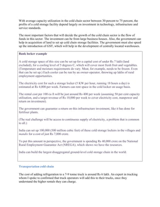 With average capacity utilization in the cold chain sector between 30 percent to 75 percent, the
profits of a cold storage facility depend largely on investment in technology, infrastructure and
service standards.

The most important factors that will decide the growth of the cold chain sector is the flow of
funds in this sector. The investment can be from large business houses. Also, the government can
help in acquisition of land to set up cold chain storage facilities. The government must also speed
up the introduction of GST, which will help in the development of centrally located warehouses.

Bank locker example

A cold storage space of this size can be set up for a capital cost of under Rs 7 lakh (land
excluded), for a cooling level of 5 degrees C, which will cover most fresh fruit and vegetables.
(Temperature and moisture requirements do vary. Meat, for example, needs to be frozen. Even
that can be set up.) Each cooler can be run by an owner-operator, throwing up lakhs of rural
employment opportunities.

The electricity cost for such a storage locker (5 KW per hour, running 18 hours a day) is
estimated at Rs 4,000 per week. Farmers can rent space in the cold locker on usage basis.

The rental cost per 100 cu ft will be just around Rs 400 per week (assuming 50 per cent capacity
utilisation, and a target revenue of Rs 10,000 per week to cover electricity cost, manpower and
return on investment).

The government can guarantee a return on this infrastructure investment, like it has done for
fertiliser plants.

(The real challenge will be access to continuous supply of electricity, a problem that is common
to all.)

India can set up 100,000 (500 million cubic feet) of these cold storage lockers in the villages and
mandis for a cost of just Rs 7,000 crore.

To put this amount in perspective, the government is spending Rs 40,000 crore on the National
Rural Employment Guarantee Act (NREGA), which shows we have the resources.

India can build the largest disaggregated ground-level cold storage chain in the world.



Transportation cold chain

The cost of adding refrigeration to a 7-9 tonne truck is around Rs 6 lakh. An expert in trucking
whom I spoke to confirmed that truck operators will add this to their trucks, once they
understand the higher rentals they can charge.
 