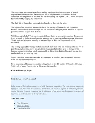 The evaporation automatically produces cooling, causing a drop in temperature of several
degrees in the inner container, extending the life of the perishable foods inside. In tests
conducted, the temperature in the inner pot was reduced by 6-8 degrees C in 12 hours, and could
be maintained by keeping the sand moist.

The shelf life of the produce improved significantly, as shown in the table.

The impact of the pot-in-pot was a reduction in the wastage of fresh fruits and vegetables.
Farmers could hold the produce longer and sell on demand at higher prices. The cost of a pot-in-
pot unit is around $5 (less than Rs 300).

Will this work in India? Tests can be run in different States to answer this question. The concept
is not new as it is similar to matka-cooled water served in many parts of our country. More than
30,000 units are being sold annually in northern Nigeria. This can't happen unless it is
successful.

The cooling required for many perishables is much more than what can be achieved in the pot-in-
pot. However, this inexpensive non-electrical system can be the first level of storage in the
farmers' homes, for produce which are amenable to this system. Lakhs of these of varying sizes
can be deployed at a very low cost.

We all know how a bank locker works. We rent space as required, have access to it when we
want, and pay a modest usage fee.

Now, imagine a cold storage room at the village level of size 20' width x 25' length x 10' height –
5,000 cu ft of space. Experts refer to this as a walk-in cooler.

Case: Cold storage project



Cold storage – what’s in store?


India is one of the leading producers of milk, fruits and vegetables. The cold storage industry is
trying to keep pace with the country’s production, in order to exploit its immense potential.
Arvind Surange brings a report on the development of the sector in the country, with special
reference to modernisation of its infrastructure.

THE ABSTRACT

   •   Print this story
   •   Email to a friend
   •   Download as PDF
 