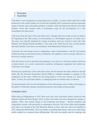 •   Discussions
   •   Social Share

Cold chain is now recognised as an upcoming sector in India. A country which ranks first in milk
production in the world, number two in fruit and vegetable (F&V) production and has substantial
output of marine, meat and poultry products, warrants a fully developed and efficient cold chain
facilities. Given this scenario, there is tremendous scope for the development of a well-
streamlined cold chain sector.

Cold stores form the heart of the cold chain sector. Though cold stores made an entry in India at
the beginning of the 20th century, its development as a full-fledged segment was rather slow.
The units were typically designed for storage of potatoes and were located in states like Uttar
Pradesh, West Bengal Punjab and Bihar. It was only in the 1960s that the idea of multi-product
and multi-chamber cold stores was introduced, with Maharashtra taking the lead.

At present, the cold storage sector is undergoing a major metamorphosis, with the Government
of India focusing on food preservation. Fortunately, the emphasis is also on energy efficiency as
the sector is energy intensive.

With the advent of newer materials and equipment, every link of a cold chain renders itself open
to improvement. As a result, construction, insulation, refrigeration equipment and controls are
witnessing a sea change.

Realising the significance of the cold chain sector, the Government has taken initiatives through
bodies like the National Horticulture Board (NHB) to establish standards to regulate all the
components of the sector. Efforts are also being made to evolve the concept of a ‘green cold
chain’. In short, the cold chain industry is undergoing both an evolution and a revolution.

The present article will cover the development of the cold storage sector in India with changes in
the pattern of utilisation, design, construction practices and energy-saving concepts.

INTRODUCTION

When India got Independence in 1947, there were only a few cold stores, mainly located in Uttar
Pradesh, Punjab and West Bengal. Most of them were bulk cold stores designed for storage of
potatoes. These were mainly based on old technology and design – thermal insulation and
refrigeration systems with practically no automation involved. One of the oldest multi-chamber
cold stores was located at the Fruit Research Station in Pune, and was said to be installed in
1932, during the British Rule. This was mainly an experimental station, with seven cold rooms,
which worked on a common brine chilling plant. The unit was mainly used for studying cold
 