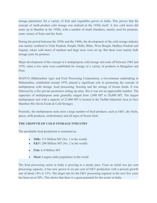 storage parameters for a variety of fruit and vegetables grown in India. This proves that the
concept of multi-product cold storage was realised in the 1930s itself. A few cold stores did
come up in Mumbai in the 1950s, with a number of small chambers, mainly used for potatoes,
some variety of fruits and dry fruits.

During the period between the 1950s and the 1960s, the development of the cold storage industry
was mainly confined to Uttar Pradesh, Punjab, Delhi, Bihar, West Bengal, Madhya Pradesh and
Gujarat, where cold stores of medium and large sizes were set up. But these were mainly bulk
storage units for potatoes.

Major development of the concept of a multipurpose cold storage unit took off between 1965 and
1970, when a few units were established for storage of a variety of products in Bangalore and
Pune.

MAFCO (Maharashtra Agro and Fruit Processing Corporation), a Government undertaking in
Maharashtra, established around 1970, played a significant role in promoting the concept of
multipurpose cold storage, food processing, freezing and the storage of frozen foods. It was
followed by a few private promoters setting up units. But it was not an appreciable number. The
capacities of multipurpose units generally ranged from 1,000 MT to 20,000 MT. The largest
multipurpose unit with a capacity of 22,000 MT is located in the Turbhe Industrial Area in Navi
Mumbai (M/s Savla Foods & Cold Storage).

Presently, the multipurpose units store a large number of food products, such as F&V, dry fruits,
spices, milk products, confectionery and all types of frozen food.

THE GROWTH OF COLD STORAGE INDUSTRY

The perishable food production is estimated as:

        •   Milk: 115 Million MT (No. 1 in the world)
        •   F&V: 200 Million MT (No. 2 in the world)

        •   Fish: 6.4 Million MT

        •   Meat: Largest cattle population in the world

The food processing sector in India is growing at a steady pace. From an initial two per cent
processing capacity, it has now grown to six per cent of F&V production with a present growth
rate of about 14% to 15%. The target rate for the F&V processing segment in the next few years
has been set at 20%. This shows that there is a great potential for the sector in India.
 