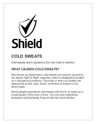 COLD SWEATS
Cold sweats aren’t caused by the cold, heat or exertion.
WHAT CAUSES COLD SWEATS?
Also known as diaphoresis, cold sweats are actually caused by
our body’s ‘fight or flight’ response, which is designed to protect
us in dangerous situations. This kicks in when our bodies are
responding to fear, pain, shock, shortness of breath or low
blood sugar.
Some people experience cold sweats with the flu or wake up in
a cold sweat if they have a fever. You can also experience
excessive cold sweating if you’ve had too much alcohol.
 