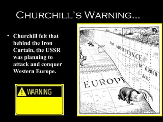 10
The Soviet Bloc:
Satellite Nations…
The Soviet Bloc:
Satellite Nations…
• Stalin never allowed truly free
elections.
• Instead, communist
governments were installed in
many Eastern European
nations.
• Led to a mistrust between the
United States and the Soviet
Union.
Main Purpose?
Protect USSR from invasion
from the West
 