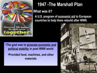Why would the USSR
oppose such a plan?
•Stalin saw the plan as a
threat
•Marshall Plan aid would
largely be used by the
Europeans to buy U.S.
manufactured goods and
raw materials
•Communist influence on
Western Europe would
be reduced
•Stalin saw the plan as a
threat
•Marshall Plan aid would
largely be used by the
Europeans to buy U.S.
manufactured goods and
raw materials
•Communist influence on
Western Europe would
be reduced
The Marshall PlanThe Marshall Plan
 