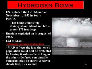 31
Hydrogen Bomb
• Led to MAD – Mutually Assured Destruction – Military theory of
nuclear deterrence holding that neither side will attack the other
if both sides are guaranteed to be totally destroyed in the conflict.
• Led to MAD – Mutually Assured Destruction – Military theory of
nuclear deterrence holding that neither side will attack the other
if both sides are guaranteed to be totally destroyed in the conflict.
 