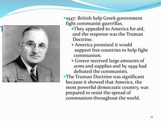 Truman Doctrine
1947: British help Greek government
fight communist guerrillas.
They appealed to America for aid,
and the response was the Truman
Doctrine.
 America promised it would
support free countries to help fight
communism.
 Greece received large amounts of
arms and supplies and by 1949 had
defeated the communists.
The Truman Doctrine was significant
because it showed that America, the
most powerful democratic country, was
prepared to resist the spread of
communism throughout the world.
10
 