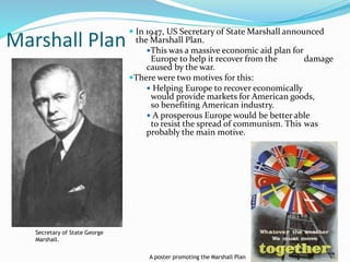 Marshall Plan
 In 1947, US Secretary of State Marshall announced
the Marshall Plan.
This was a massive economic aid plan for
Europe to help it recover from the damage
caused by the war.
There were two motives for this:
 Helping Europe to recover economically
would provide markets for American goods,
so benefiting American industry.
 A prosperous Europe would be better able
to resist the spread of communism. This was
probably the main motive.
11
A poster promoting the Marshall Plan
Secretary of State George
Marshall.
 