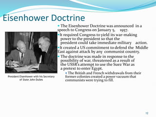 Eisenhower Doctrine
 The Eisenhower Doctrine was announced in a
speech to Congress on January 5, 1957.
It required Congress to yield its war-making
power to the president so that the
president could take immediate military action.
It created a US commitment to defend the Middle
East against attack by any communist country.
 The doctrine was made in response to the
possibility of war, threatened as a result of
the USSR’s attempt to use the Suez War as
a pretext to enter Egypt.
 The British and French withdrawals from their
former colonies created a power vacuum that
communists were trying to fill.
12
President Eisenhower with his Secretary
of State John Dulles
 