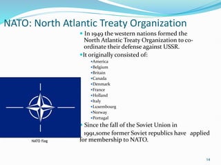NATO: North Atlantic Treaty Organization
 In 1949 the western nations formed the
North Atlantic Treaty Organization to co-
ordinate their defense against USSR.
It originally consisted of:
America
Belgium
Britain
Canada
Denmark
France
Holland
Italy
Luxembourg
Norway
Portugal
 Since the fall of the Soviet Union in
1991,some former Soviet republics have applied
for membership to NATO.
14
NATO flag
 