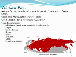 Warsaw Pact
Warsaw Pact: organization of communist states in Central and Eastern
Europe.
Established May 14, 1955 in Warsaw, Poland
USSR established in in response to NATO treaty
Founding members:
Albania (left in 1961 as a result of the Sino-Soviet split)
Bulgaria
Czechoslovakia
Hungary
Poland
Romania
 USSR
East Germany (1956)
15
Greatest extent of Warsaw Pact
 