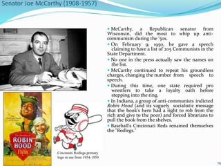 Senator Joe McCarthy (1908-1957)
 McCarthy, a Republican senator from
Wisconsin, did the most to whip up anti-
communism during the ‘50s.
 On February 9, 1950, he gave a speech
claiming to have a list of 205 Communists in the
State Department.
 No one in the press actually saw the names on
the list.
 McCarthy continued to repeat his groundless
charges, changing the number from speech to
speech.
 During this time, one state required pro
wrestlers to take a loyalty oath before
stepping into the ring.
 In Indiana, a group of anti-communists indicted
Robin Hood (and its vaguely socialistic message
that the book's hero had a right to rob from the
rich and give to the poor) and forced librarians to
pull the book from the shelves.
 Baseball's Cincinnati Reds renamed themselves
the "Redlegs."
16
Cincinnati Redlegs primary
logo in use from 1954-1959
 