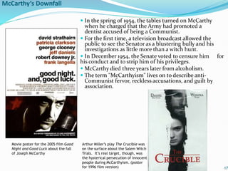 McCarthy’s Downfall
 In the spring of 1954, the tables turned on McCarthy
when he charged that the Army had promoted a
dentist accused of being a Communist.
 For the first time, a television broadcast allowed the
public to see the Senator as a blustering bully and his
investigations as little more than a witch hunt.
 In December 1954, the Senate voted to censure him for
his conduct and to strip him of his privileges.
 McCarthy died three years later from alcoholism.
 The term "McCarthyism" lives on to describe anti-
Communist fervor, reckless accusations, and guilt by
association.
17
Movie poster for the 2005 film Good
Night and Good Luck about the fall
of Joseph McCarthy
Arthur Miller’s play The Crucible was
on the surface about the Salem Witch
Trials. It’s real target, though, was
the hysterical persecution of innocent
people during McCarthyism. (poster
for 1996 film version)
 