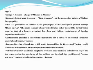 1940’s
•George F. Kennan - Chargé d’Affaires in Moscow
•Kennan’s 8,000-word telegram — “long telegram”—on the aggressive nature of Stalin’s
foreign policy.
•“Mr. X,” published an outline of his philosophy in the prestigious journal Foreign
Affairs in 1947. “The main element of any United States policy toward the Soviet Union
must be that of a long-term patient but firm and vigilant containment of Russian
expansive tendencies.”
•Containment provided a conceptual framework for a series of successful initiatives
undertaken from 1947 to 1950.
• Truman Doctrine - March 1947, Aid worth $400-million for Greece and Turkey – could
fall victim to subversion without support from friendly nations.
•“I believe we must assist free peoples to work out their destinies in their own way.” The
key to preventing the overthrow of free nations was to attack the conditions of “misery
and want” that nurtured totalitarianism. - Truman
 